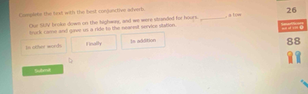 Complete the text with the best conjunctive adverb.
Our SUV broke down on the highway, and we were stranded for hours.
truck came and gave us a ride to the nearest service station. _, a tow 26
SmartScore out of 100 ①
In other words Finally In addition
88
Submit