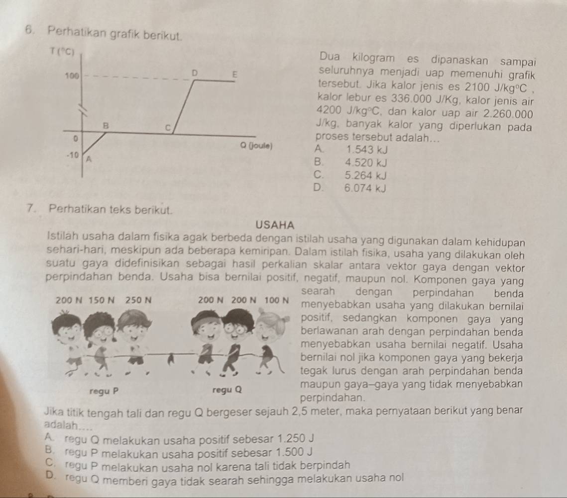 Perhatikan grafik berikut.
T(^circ C)
Dua kilogram es dipanaskan sampai
D seluruhnya menjadi uap memenuhi grafik 
100 E tersebut. Jika kalor jenis es 2100J/kg°C,
kalor lebur es 336.000 J/Kg, kalor jenis air
4200j/kg°C , dan kalor uap air 2.260.000
B J/kg, banyak kalor yang diperlukan pada
C
0 proses tersebut adalah...
Q (joule) A. 1.543 kJ
-10 A
B. 4.520 kJ
C. 5.264
D. 6.074 k
7. Perhatikan teks berikut.
USAHA
Istilah usaha dalam fisika agak berbeda dengan istilah usaha yang digunakan dalam kehidupan
sehari-hari, meskipun ada beberapa kemiripan. Dalam istilah fisika, usaha yang dilakukan oleh
suatu gaya didefinisikan sebagai hasil perkalian skalar antara vektor gaya dengan vektor
perpindahan benda. Usaha bisa bernilai positif, negatif, maupun nol. Komponen gaya yang
earah dengan perpindahan benda
enyebabkan usaha yang dilakukan bernilai
ositif, sedangkan komponen gaya yan
erlawanan arah dengan perpindahan benda
enyebabkan usaha bernilai negatif. Usaha
ernilai nol jika komponen gaya yang bekerja
egak lurus dengan arah perpindahan benda
aupun gaya--gaya yang tidak menyebabkan
erpindahan.
Jika titik tengah tali dan regu Q bergeser sejauh 2,5 meter, maka pernyataan berikut yang benar
adalah....
A  regu Q melakukan usaha positif sebesar 1.250 J
B regu P melakukan usaha positif sebesar 1.500 J
C. regu P melakukan usaha nol karena tali tidak berpindah
D. regu Q memberi gaya tidak searah sehingga melakukan usaha nol