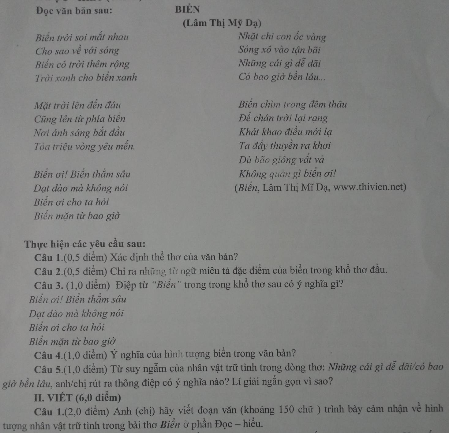 Đọc văn bản sau: Bién
(Lâm Thị Mỹ Dạ)
Biển trời soi mắt nhau Nhặt chì con ốc vàng
Cho sao về với sóng Sóng xô vào tận bãi
Biển có trời thêm rộng Những cái gì dễ dãi
Trời xanh cho biển xanh Có bao giờ bền lâu...
Mặt trời lên đến đâu Biển chìm trong đêm thâu
Cũng lên từ phía biển Để chân trời lại rạng
Nơi ánh sáng bắt đầu Khát khao điều mới lạ
Ta triệu vòng yêu mến. Ta đầy thuyền ra khơi
Dù bão giông vất và
Biển ơi! Biển thẳm sâu  Không quản gì biển ơi!
Dạt dào mà không nói (Biển, Lâm Thị Mĩ Dạ, www.thivien.net)
Biển ơi cho ta hỏi
Biển mặn từ bao giờ
Thực hiện các yêu cầu sau:
Câu 1.(0,5 điểm) Xác định thể thơ của văn bản?
Câu 2.(0,5 điểm) Chỉ ra những từ ngữ miêu tả đặc điểm của biển trong khổ thơ đầu.
Câu 3. (1,0 điểm) Điệp từ “Biển” trong trong khổ thơ sau có ý nghĩa gì?
Biển ơi! Biển thắm sâu
Dạt dào mà không nói
Biển ơi cho ta hỏi
Biển mặn từ bao giờ
Câu 4.(1,0 điểm) Ý nghĩa của hình tượng biển trong văn bản?
Câu 5.(1,0 điểm) Từ suy ngẫm của nhân vật trữ tình trong dòng thơ: Những cái gì dễ dãi/có bao
giờ bền lầu, anh/chị rút ra thông điệp có ý nghĩa nào? Lí giải ngắn gọn vì sao?
II. VIÉT (6,0 điểm)
Câu 1.(2,0 điểm) Anh (chị) hãy viết đoạn văn (khoảng 150 chữ ) trình bày cảm nhận về hình
tượng nhân vật trữ tình trong bài thơ Biển ở phần Đọc - hiều.