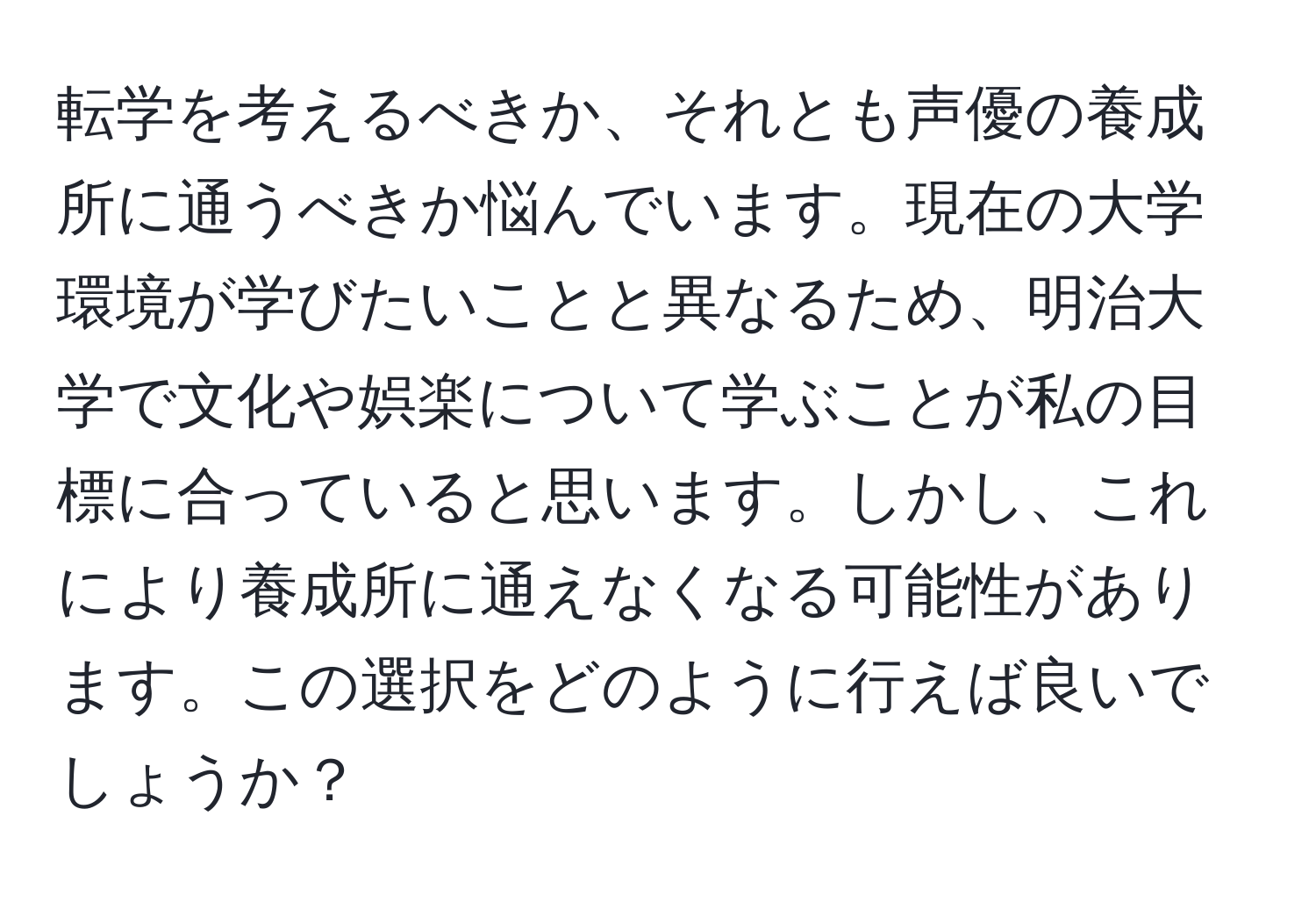 転学を考えるべきか、それとも声優の養成所に通うべきか悩んでいます。現在の大学環境が学びたいことと異なるため、明治大学で文化や娯楽について学ぶことが私の目標に合っていると思います。しかし、これにより養成所に通えなくなる可能性があります。この選択をどのように行えば良いでしょうか？