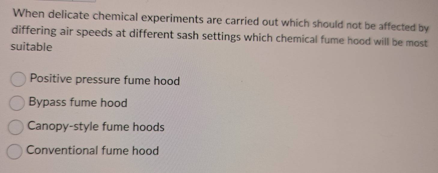 When delicate chemical experiments are carried out which should not be affected by
differing air speeds at different sash settings which chemical fume hood will be most
suitable
Positive pressure fume hood
Bypass fume hood
Canopy-style fume hoods
Conventional fume hood