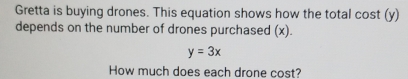 Gretta is buying drones. This equation shows how the total cost (y) 
depends on the number of drones purchased (x).
y=3x
How much does each drone cost?