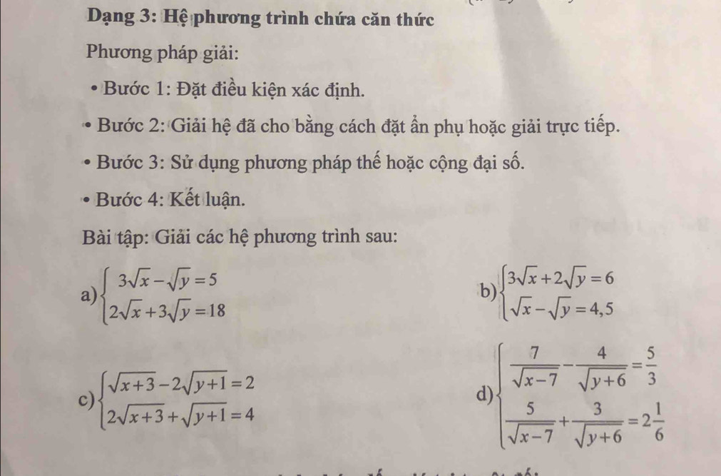 Dạng 3: Hệ phương trình chứa căn thức 
Phương pháp giải: 
Bước 1: Đặt điều kiện xác định. 
Bước 2: Giải hệ đã cho bằng cách đặt ẩn phụ hoặc giải trực tiếp. 
Bước 3: Sử dụng phương pháp thế hoặc cộng đại số. 
Bước 4: Kết luận. 
Bài tập: Giải các hệ phương trình sau: 
a) beginarrayl 3sqrt(x)-sqrt(y)=5 2sqrt(x)+3sqrt(y)=18endarray. beginarrayl 3sqrt(x)+2sqrt(y)=6 sqrt(x)-sqrt(y)=4,5endarray.
b) 
c) beginarrayl sqrt(x+3)-2sqrt(y+1)=2 2sqrt(x+3)+sqrt(y+1)=4endarray.
d )beginarrayl  7/sqrt(x-7) - 4/sqrt(y+6) = 5/3   5/sqrt(x-7) + 3/sqrt(y+6) =2 1/6 endarray.