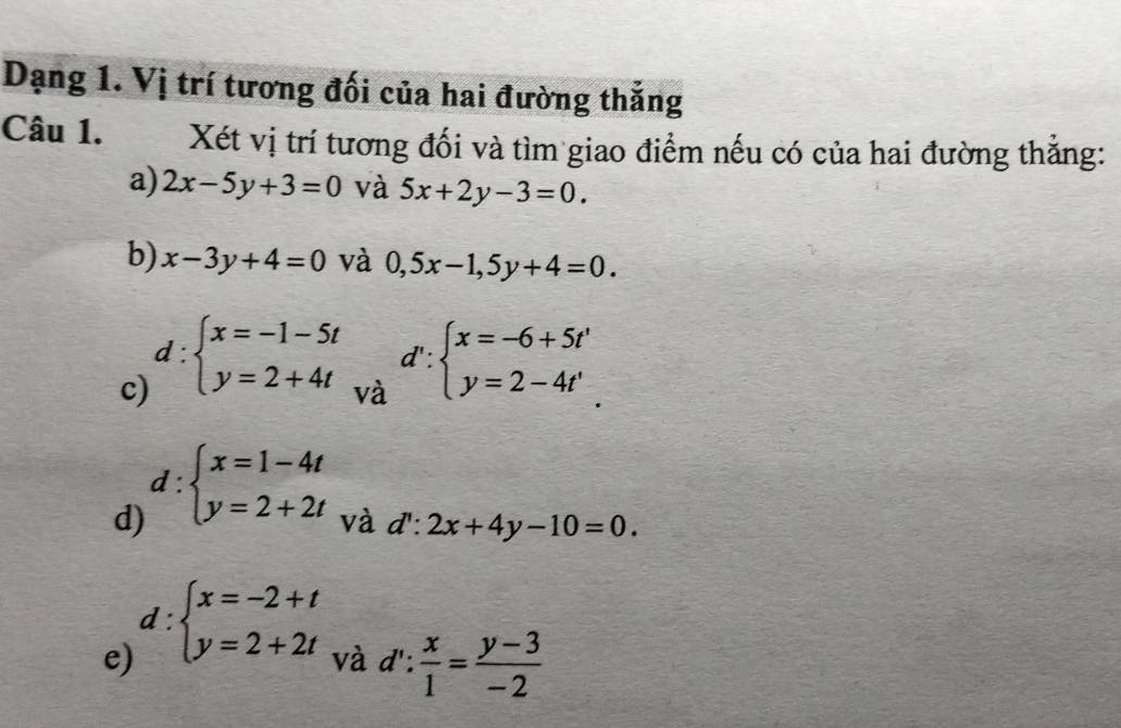 Dạng 1. Vị trí tương đối của hai đường thẳng 
Câu 1. Xét vị trí tương đối và tìm giao điểm nếu có của hai đường thắng: 
a) 2x-5y+3=0 và 5x+2y-3=0. 
b) x-3y+4=0 và 0,5x-1,5y+4=0. 
c) d:beginarrayl x=-1-5t y=2+4tendarray.
và d':beginarrayl x=-6+5t' y=2-4t'endarray.
d) d:beginarrayl x=1-4t y=2+2tendarray.
và d':2x+4y-10=0. 
e) d:beginarrayl x=-2+t y=2+2tendarray.
và d': x/1 = (y-3)/-2 