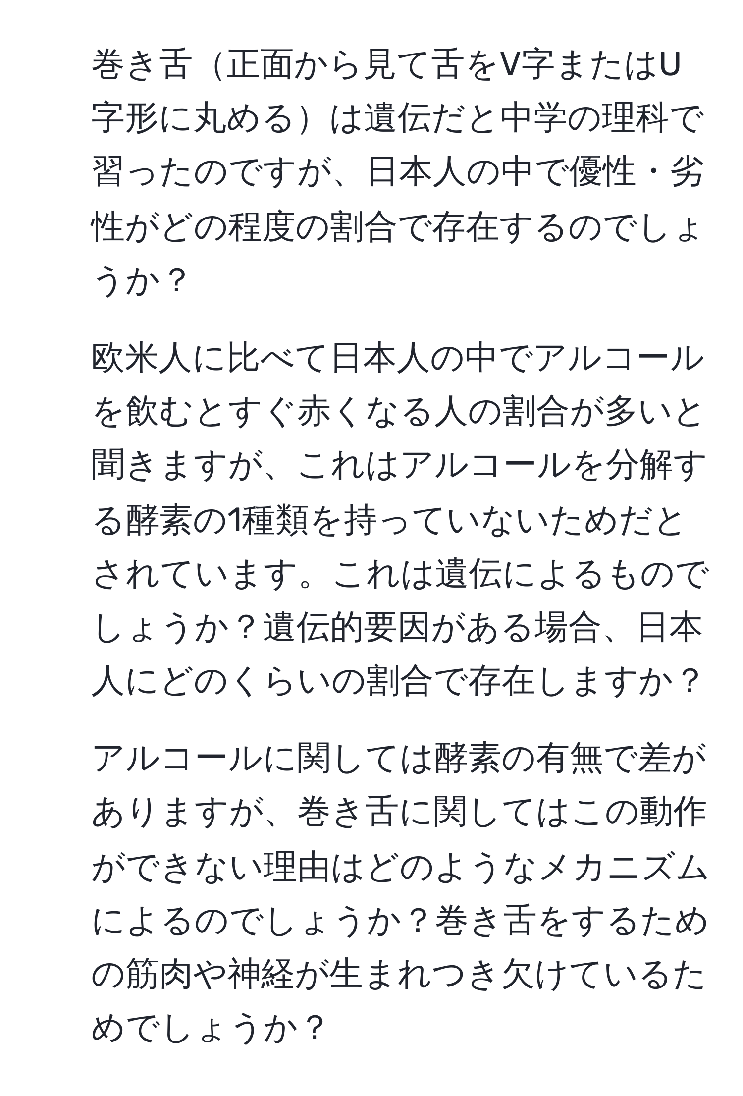 巻き舌正面から見て舌をV字またはU字形に丸めるは遺伝だと中学の理科で習ったのですが、日本人の中で優性・劣性がどの程度の割合で存在するのでしょうか？ 

2) 欧米人に比べて日本人の中でアルコールを飲むとすぐ赤くなる人の割合が多いと聞きますが、これはアルコールを分解する酵素の1種類を持っていないためだとされています。これは遺伝によるものでしょうか？遺伝的要因がある場合、日本人にどのくらいの割合で存在しますか？

3) アルコールに関しては酵素の有無で差がありますが、巻き舌に関してはこの動作ができない理由はどのようなメカニズムによるのでしょうか？巻き舌をするための筋肉や神経が生まれつき欠けているためでしょうか？