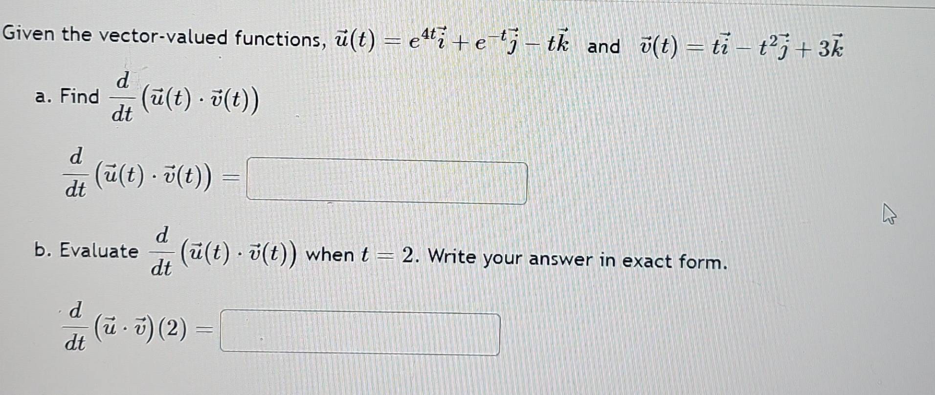 Given the vector-valued functions, vector u(t)=e^(4t)vector i+e^(-t)vector j-tvector k and vector v(t)=tvector i-t^2vector j+3vector k
a. Find  d/dt (vector u(t)· vector v(t))
 d/dt (vector u(t)· vector v(t))=□
b. Evaluate  d/dt (vector u(t)· vector v(t)) when t=2. Write your answer in exact form.
 d/dt (vector u· vector v)(2)=□