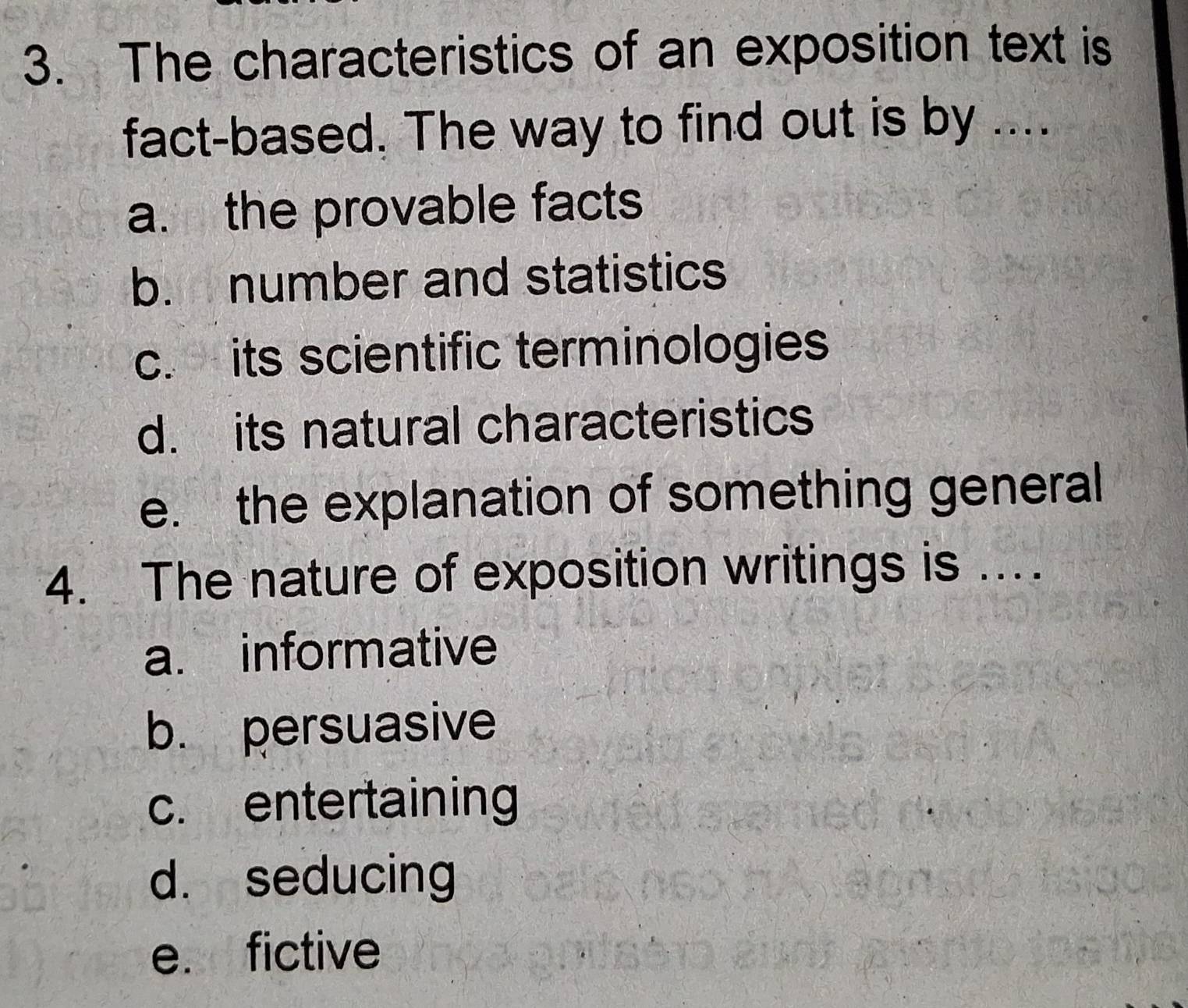 The characteristics of an exposition text is
fact-based. The way to find out is by ....
a. the provable facts
b. number and statistics
c. its scientific terminologies
d. its natural characteristics
e. the explanation of something general
4. The nature of exposition writings is ..
a. informative
b. persuasive
c. entertaining
d. seducing
e. fictive