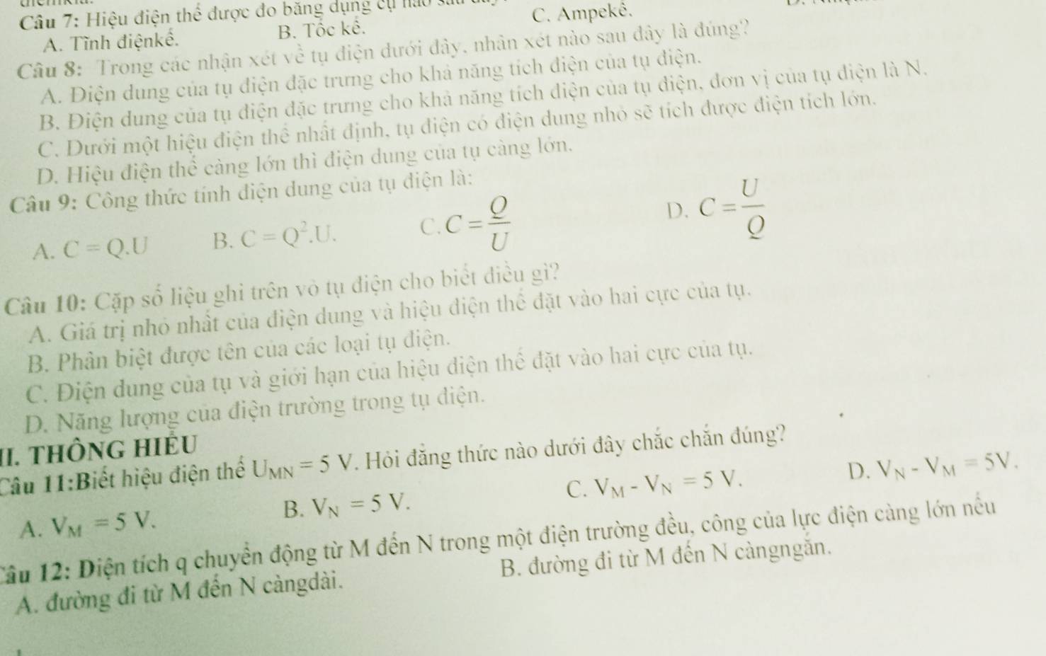 Hiệu điện thể được đo băng dụng cụ nao 3
C. Ampekê.
A. Tĩnh điệnkề. B. Tốc kê.
Câu 8: Trong các nhận xét về tụ điện đưới đây, nhân xét nào sau đây là đúng?
A. Điện dung của tụ điện đặc trưng cho khả năng tích điện của tụ điện.
B. Điện dung của tụ điện đặc trưng cho khả năng tích điện của tụ điện, đơn vị của tụ điện là N.
C. Dưới một hiệu điện thể nhất định, tụ điện có điện dung nhỏ sẽ tích được điện tích lớn.
D. Hiệu điện thể càng lớn thì điện dung của tụ càng lớn.
Câu 9: Công thức tính điện dung của tụ điện là:
A. C=Q.U B. C=Q^2.U. C. C= Q/U  D. C= U/Q 
Câu 10: Cặp số liệu ghỉ trên vô tụ điện cho biết điều gì?
A. Giá trị nhỏ nhất của điện dung và hiệu điện thể đặt vào hai cực của tụ.
B. Phân biệt được tên của các loại tụ điện.
C. Điện dung của tụ và giới hạn của hiệu điện thể đặt vào hai cực của tụ.
D. Năng lượng của điện trường trong tụ điện.
II. tHÔNG HiÉu
Câu 11:Biết hiệu điện thể U_MN=5V. Hỏi đẳng thức nào dưới đây chắc chắn đúng?
C. V_M-V_N=5V.
D. V_N-V_M=5V.
A. V_M=5V.
B. V_N=5V.
Tâu 12: Diện tích q chuyển động từ M đến N trong một điện trường đều, công của lực điện càng lớn nếu
A. đường đi từ M đến N càngdài. B. đường đi từ M đến N càngngắn.