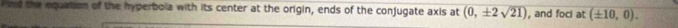 Find the equation of the hyperbola with its center at the origin, ends of the conjugate axis at (0,± 2sqrt(21)) , and foci at (± 10,0).