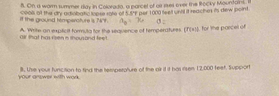 On a warm summer day in Colorado, a parcel of air rises over the Rocky Mountains. It 
cools at the dry adiabatic lapse rate of 5.5°1° per 1000 feet until it reaches its dew point. 
If the ground temperature is 76°P, 
A. Write an explicit formula for the sequence of temperafures. (T(n)) , for the parcel of 
air that has ri sen n thousand feet. 
B. Use your function to find the temperature of the air if it has ri sen 12,000 feet. Support 
your answer with work.