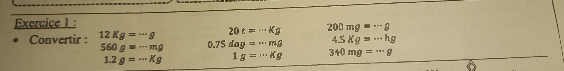 200mg=·s g
* Convertir : 12Kg=·s g
20t=·s kg
4.5Kg=·s hg
560g=·s mg
0.75dag=·s mg
340mg=·s g
1.2g=·s Kg
1g= ..kg