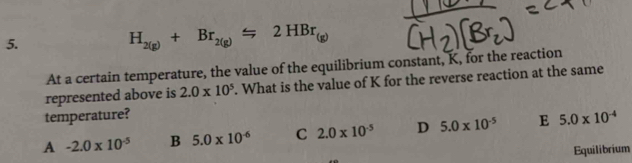 H_2(g)+Br_2(g)Longleftrightarrow 2HBr
At a certain temperature, the value of the equilibrium constant, K, for the reaction
represented above is 2.0* 10^5. What is the value of K for the reverse reaction at the same
temperature?
A -2.0* 10^(-5) B 5.0* 10^(-6) C 2.0* 10^(-5) D 5.0* 10^(-5) E 5.0* 10^(-4)
Equilibrium