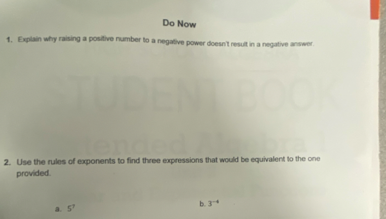 Do Now 
1. Explain why raising a positive number to a negative power doesn't result in a negative answer. 
2. Use the rules of exponents to find three expressions that would be equivalent to the one 
provided. 
a. 5^7
b. 3^(-4)