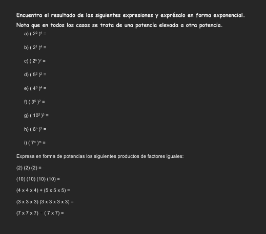 Encuentra el resultado de las siguientes expresiones y exprésalo en forma exponencial.
Nota que en todos los casos se trata de una potencia elevada a otra potencia.
a) (2^2)^4=
b) (2^1)^4=
c) (2^5)^2=
d) (5^2)^2=
e) (4^3)^4=
1) (3^5)^2=
g) (10^2)^3=
h) (6^n)^3=
i) (7^n)^m=
Expresa en forma de potencias los siguientes productos de factores iguales:
(2)(2)(2)=
(10)(10)(10)(10)=
(4* 4* 4)+(5* 5* 5)=
(3* 3* 3)(3* 3* 3* 3)=
(7* 7* 7):(7* 7)=