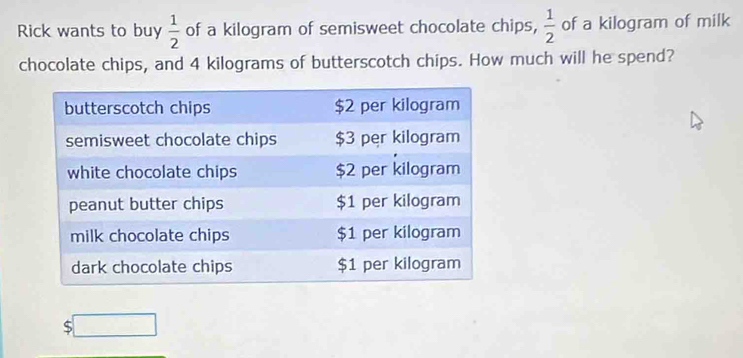 Rick wants to buy  1/2  of a kilogram of semisweet chocolate chips,  1/2  of a kilogram of milk 
chocolate chips, and 4 kilograms of butterscotch chips. How much will he spend? 
5 □