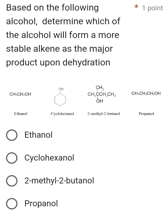 Based on the following 1 point
alcohol, determine which of
the alcohol will form a more
stable alkene as the major
product upon dehydration
OH
CH_3
CH_3CH_2OH
CH_3CCH_2CH_3 CH_3CH_2CH_2OH
OH
Ethanol Cyclohexanol 2-methyl-2-butanol Propanol
Ethanol
Cyclohexanol
2-methyl-2-butanol
Propanol