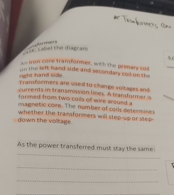 ===formers 
AsK: Label the diagram 
An iron core transformer, with the primary coil 
_ 
on the left hand side and secondary coil on the 
right hand side. 
Transformers are used to change voltages and 
currents in transmission lines. A transformer is 
formed from two coils of wire around a 
magnetic core. The number of coils determines 
whether the transformers will step-up or step- 
down the voltage. 
_ 
As the power transferred must stay the same: 
_ 
_ 
_