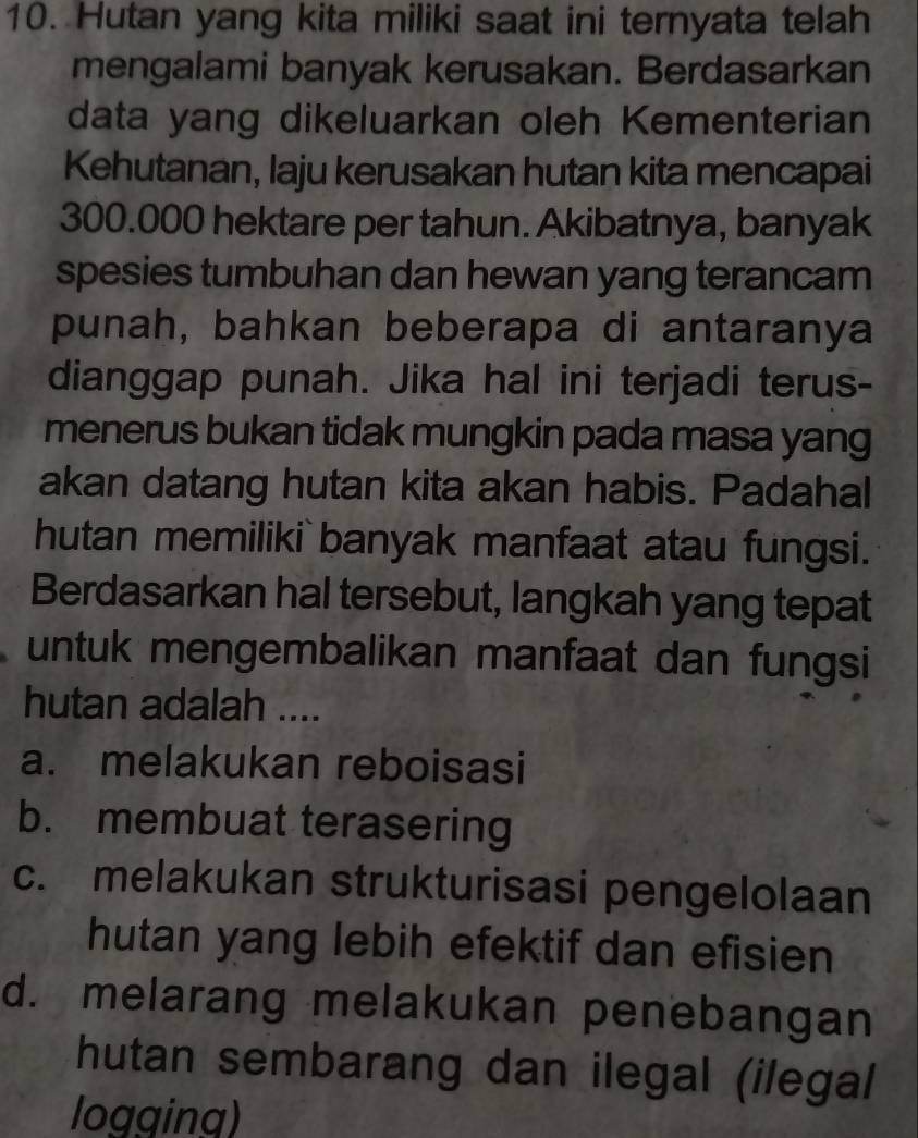 Hutan yang kita miliki saat ini ternyata telah
mengalami banyak kerusakan. Berdasarkan
data yang dikeluarkan oleh Kementerian
Kehutanan, laju kerusakan hutan kita mencapai
300.000 hektare per tahun. Akibatnya, banyak
spesies tumbuhan dan hewan yang terancam
punah, bahkan beberapa di antaranya
dianggap punah. Jika hal ini terjadi terus-
menerus bukan tidak mungkin pada masa yang
akan datang hutan kita akan habis. Padahal
hutan memiliki` banyak manfaat atau fungsi.
Berdasarkan hal tersebut, langkah yang tepat
untuk mengembalikan manfaat dan fungsi
hutan adalah ....
a. melakukan reboisasi
b. membuat terasering
c. melakukan strukturisasi pengelolaan
hutan yang lebih efektif dan efisien
d. melarang melakukan penebangan
hutan sembarang dan ilegal (ilegal
logging)