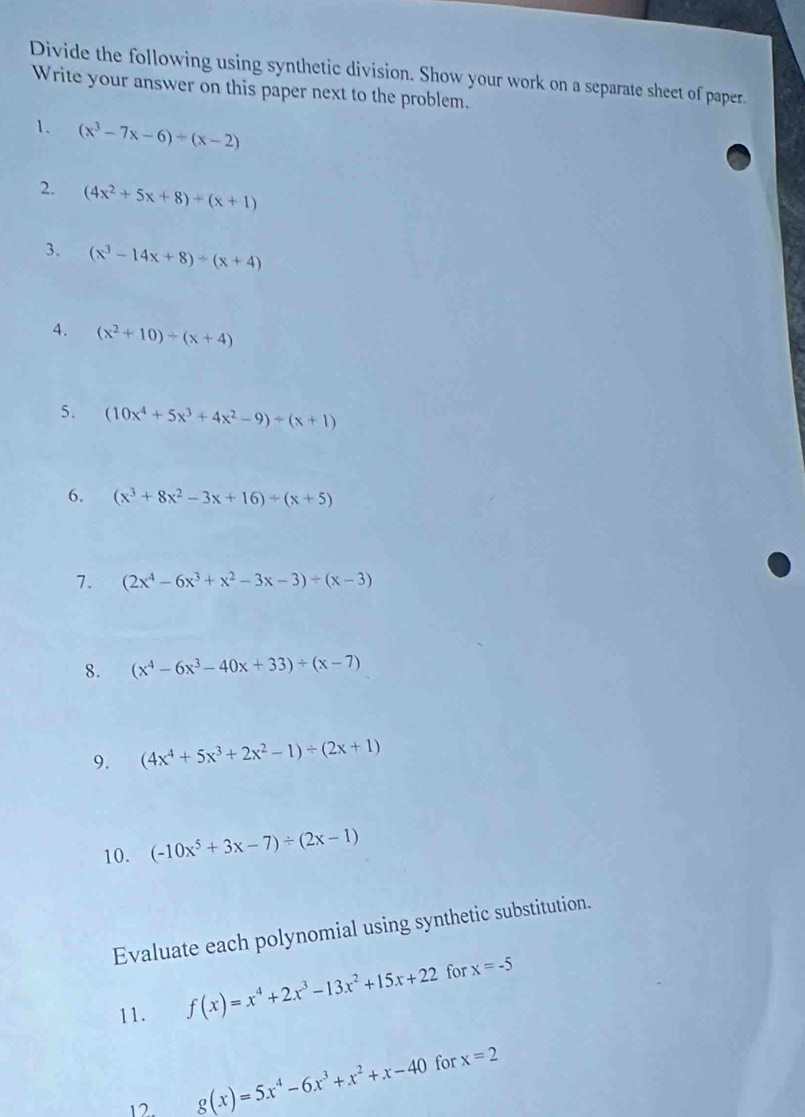 Divide the following using synthetic division. Show your work on a separate sheet of paper. 
Write your answer on this paper next to the problem. 
1. (x^3-7x-6)/ (x-2)
2. (4x^2+5x+8)/ (x+1)
3. (x^3-14x+8)/ (x+4)
4. (x^2+10)/ (x+4)
5. (10x^4+5x^3+4x^2-9)/ (x+1)
6. (x^3+8x^2-3x+16)/ (x+5)
7. (2x^4-6x^3+x^2-3x-3)/ (x-3)
8. (x^4-6x^3-40x+33)/ (x-7)
9. (4x^4+5x^3+2x^2-1)/ (2x+1)
10. (-10x^5+3x-7)/ (2x-1)
Evaluate each polynomial using synthetic substitution. 
11. f(x)=x^4+2x^3-13x^2+15x+22 for x=-5
for 
12 g(x)=5x^4-6x^3+x^2+x-40 x=2