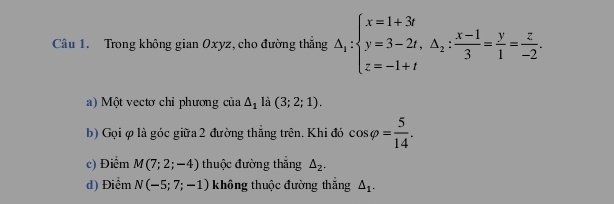 Trong không gian Oxyz, cho đường thắng △ _i:beginarrayl x=1+3i y=3-2t,△ _2: (x-1)/3 = y/1 = z/-2 .endarray.
) Một vectơ chỉ phương của △ _1 là (3;2;1). 
b) Gọi φ là góc giữa 2 đường thắng trên. Khi đó cos varphi = 5/14 .
c) Điểm M(7;2;-4) thuộc đường thắng △ _2.
d) Điểm N(-5;7;-1) không thuộc đường thắng △ _1.