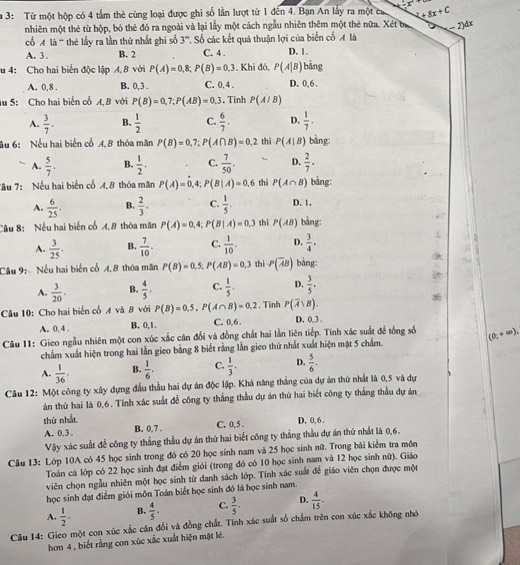 a 3: Từ một hộp có 4 tầm thê cùng loại được ghi số lần lượt từ 1 đến 4. Bạn An lấy ra một ca 2+8x+C
nhiên một thẻ từ hộp, bó thẻ đó ra ngoài và lại lấy một cách ngẫu nhiên thêm một thẻ nữa. Xét bị - 2)dx
cổ M là “ thẻ lấy ra lần thứ nhất ghi số 3”. Số các kết quả thuận lợi của biến cố M là
A. 3 . B. 2 C. 4 . D. 1.
u 4: Cho hai biển độc lập A, B với P(A)=0,8;P(B)=0,3 Khi đó, P(A|B) bảng
A. 0,8 . B. 0,3 . C. 0. 4 . D. 0, 6 .
lu 5: Cho hai biển cổ A, B với P(B)=0,7;P(AB)=0.3. Tinh P(A/B)
A.  3/7 . B.  1/2  C.  6/7 . D.  1/7 .
âu 6: Nếu hai biển cổ 4,8 thóa mãn P(B)=0,7;P(A∩ B)=0.2 thì P(A|B) bàng:
A.  5/7 . B.  1/2 . C.  7/50 . “ D.  2/7 .
Tâu 7: Nếu hai biến cổ 4,8 thỏa mãn P(A)=0, ,4; P(B|A)=0.6 thì P(A∩ B) bàng:
A.  6/25 . B.  2/3 . C.  1/5 . D. 1.
Cầu 8: Nếu hai biến cổ A,B thóa mãn P(A)=0,4;P(B|A)=0.3 thì P(AB) bàng:
A.  3/25 . B.  7/10 . C.  1/10 . D.  3/4 .
Câu 9: Nếu hai biến cố A, B thóa mãn P(B)=0,5;P(AB)=0.3 thì P(overline AB) bàng:
A.  3/20 . B.  4/5 . C.  1/5 . D.  3/5 .
Câu 10: Cho hai biển cổ A và B với P(B)=0.5,P(A∩ B)=0.2. Tính P(overline A∪ B).
A. 0, 4 . B. 0,1. C. 0,6. D. 0, 3 .
Câu 11: Gieo ngẫu nhiên một con xúc xắc căn đổi và đồng chất hai lần liên tiếp. Tính xác suất đề tổng số (0,+∈fty ),
chẩm xuất hiện trong hai lần gieo bằng 8 biết rằng lần gieo thứ nhất xuất hiện mặt 5 chẩm.
A.  1/36 . B.  1/6 . C.  1/3 . D.  5/6 .
Câu 12: Một công ty xây dựng đầu thầu hai dự án độc lập. Khá năng thắng của dự án thứ nhất là 0,5 và dự
án thứ hai là 0,6. Tính xác suất để công ty thắng thầu dự án thứ hai biết công ty thắng thầu dự án
thứ nhất
A. 0.3 . B. 0,7 . C. 0, 5 . D. 0, 6 .
Vậy xác suất để công ty thắng thầu dự án thứ hai biết công ty thắng thầu dự án thứ nhất là 0,6.
Câu 13: Lớp 10A có 45 học sinh trong đó có 20 học sinh nam và 25 học sinh nữ. Trong bài kiểm tra môn
Toán cá lớp có 22 học sinh đạt điểm giói (trong đó có 10 học sinh nam và 12 học sinh nữ). Giáo
viên chọn ngẫu nhiên một học sinh từ danh sách lớp. Tính xác suất để giáo viên chọn được một
học sinh đạt điểm giới môn Toán biết học sinh đó là học sinh nam.
A.  1/2 . B.  4/5 . C.  3/5 . D.  4/15 .
Câu 14: Gieo một con xúc xắc cân đổi và đồng chất. Tính xác suất số chẩm trên con xúc xắc không nhớ
hơn 4 , biết rằng con xúc xắc xuất hiện mặt lé.