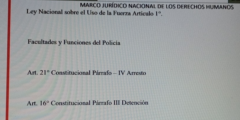 MARCO JURÍDICO NACIONAL DE LOS DERECHOS HUMANOS 
Ley Nacional sobre el Uso de la Fuerza Artículo 1°. 
Facultades y Funciones del Policía 
Art. 21° Constitucional Párrafo - IV Arresto 
Art. 16° Constitucional Párrafo III Detención