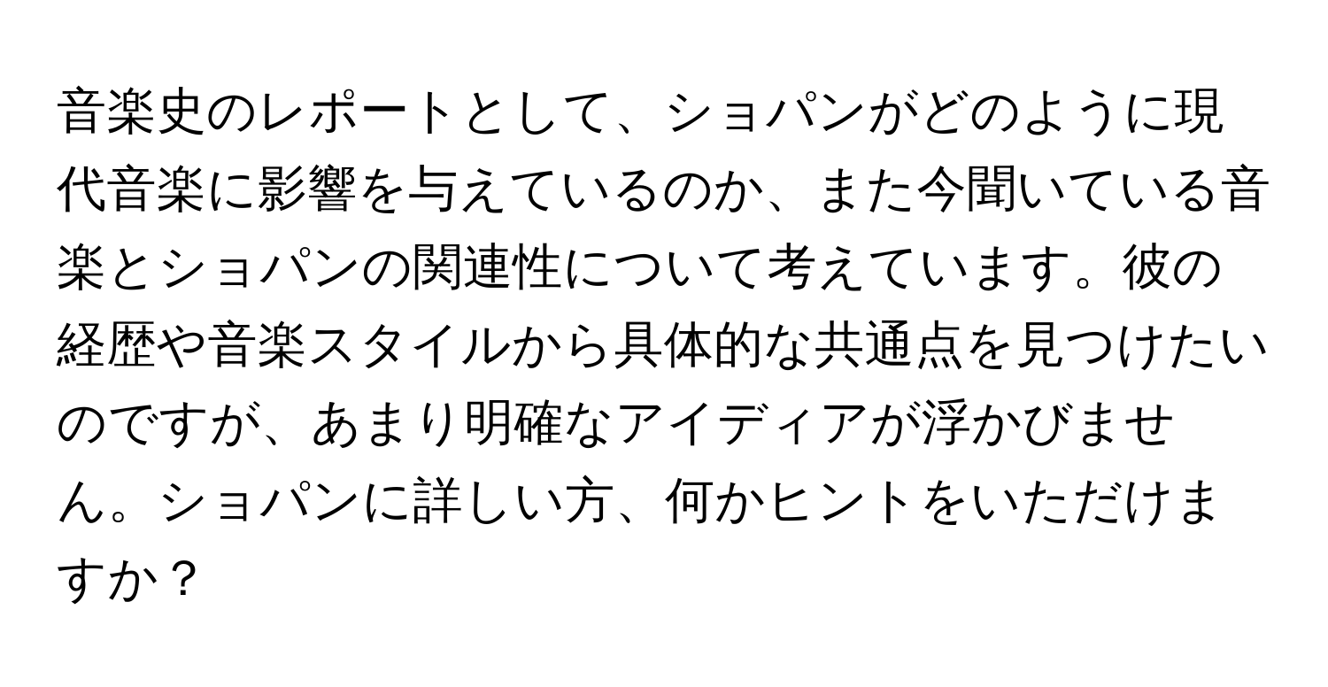 音楽史のレポートとして、ショパンがどのように現代音楽に影響を与えているのか、また今聞いている音楽とショパンの関連性について考えています。彼の経歴や音楽スタイルから具体的な共通点を見つけたいのですが、あまり明確なアイディアが浮かびません。ショパンに詳しい方、何かヒントをいただけますか？