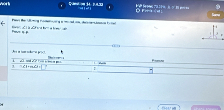 work Question 14, 3.4.32 HW Score: 73.33%, 11 of 15 points 
( 
Part 1 of 3 Points: 0 of 1 
Save 
Prove the following theorem using a two-column, statement/reason format. 
Given: ∠ 1 ∠ 2 and form a linear pair. 
Prove: q⊥p. 
. 
Use a two-column proof. 
Statements Reasons 
1. ∠ 1 and ∠ 2 form a linear pair. 1. Given 
2. m∠ 1+m∠ 2=□°
2. 
or 
Clear all