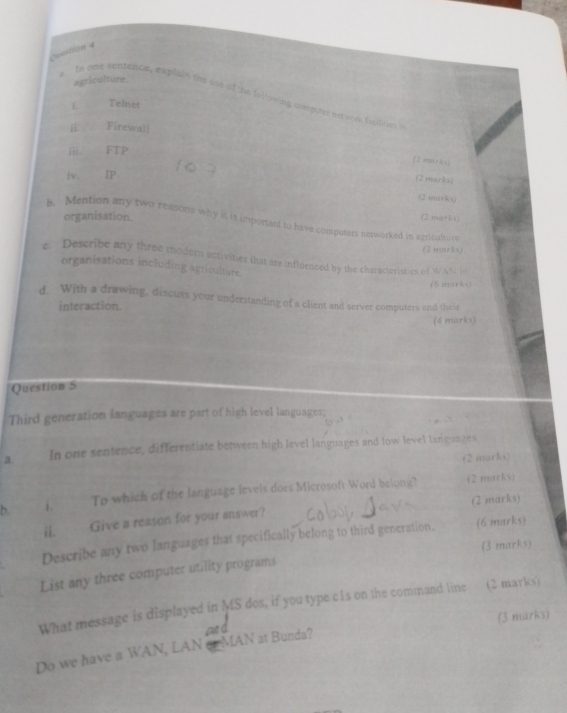 agriculture. 
s In one sentence, explain the use of the following computer network fscltes a 
L Telnet 
# Firewall 
iii. FTP 
(2 murks) 
iv. IP 
(2 marks) 
(2 tma≠ks) 
organisation. (2 marks) 
b. Mention any two reasons why it is important to have computers networked in azricalture 
(2 mitrks) 
e. Describe any three moder activities that are influenced by the characteristics of W AN 1 e 
organisations including agriculture. 
k e 
d. With a drawing, discuss your understanding of a client and server computers and the ir 
interaction. 
(4 marks) 
Question 5 
Third generation languages are part of high level languages; 
a. In one sentence, differentiate between high level languages and low level languages 
(2 marks) 
b. To which of the language levels does Microsoft Word belong? 
(2 marks) 
ii. Give a reason for your answer? (2 marks) 
Describe any two languages that specifically belong to third generation. (6 marks) 
(3 marks) 
List any three computer utility programs 
What message is displayed in MS dos, if you type c1s on the command line (2 marks) 
Do we have a WAN, LAN en MAN at Bunda? (3 marks)