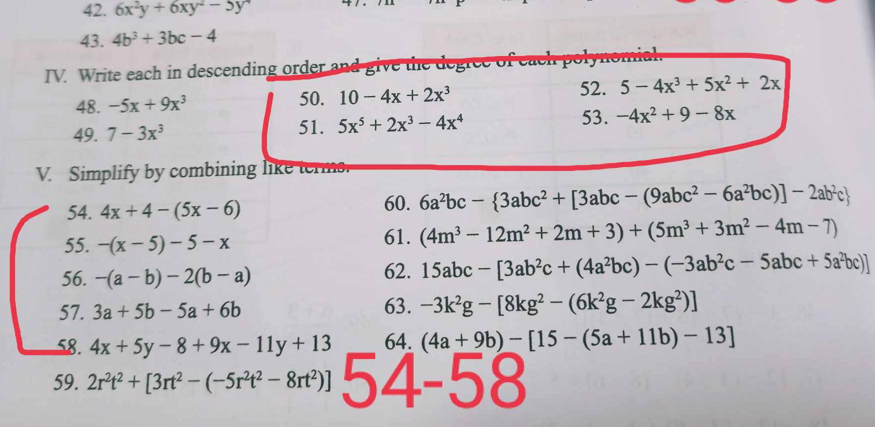 6x^2y+6xy^2-5y^4
43. 4b^3+3bc-4
IV. Write each in descending order and give the degree of each polynomal 
52. 
48. -5x+9x^3 50. 10-4x+2x^3 5-4x^3+5x^2+2x
49. 7-3x^3
51. 5x^5+2x^3-4x^4 53. -4x^2+9-8x
V. Simplify by combining like terms. 
54. 4x+4-(5x-6)
60. 6a^2bc- 3abc^2+[3abc-(9abc^2-6a^2bc)]-2ab^2c
55. -(x-5)-5-x
61. (4m^3-12m^2+2m+3)+(5m^3+3m^2-4m-7)
56. -(a-b)-2(b-a)
62. 15abc-[3ab^2c+(4a^2bc)-(-3ab^2c-5abc+5a^2bc)]
57. 3a+5b-5a+6b
63. -3k^2g-[8kg^2-(6k^2g-2kg^2)]
58. 4x+5y-8+9x-11y+13 64. (4a+9b)-[15-(5a+11b)-13]
59. 2r^2t^2+[3rt^2-(-5r^2t^2-8rt^2)] 54-58