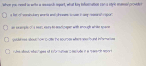 When you need to write a research report, what key information can a style manual provide?
a list of vocabulary words and phrases to use in any research report
an example of a neat, easy-to-read paper with enough white space
guidelines about how to cite the sources where you found information
rules about what types of information to include in a research report