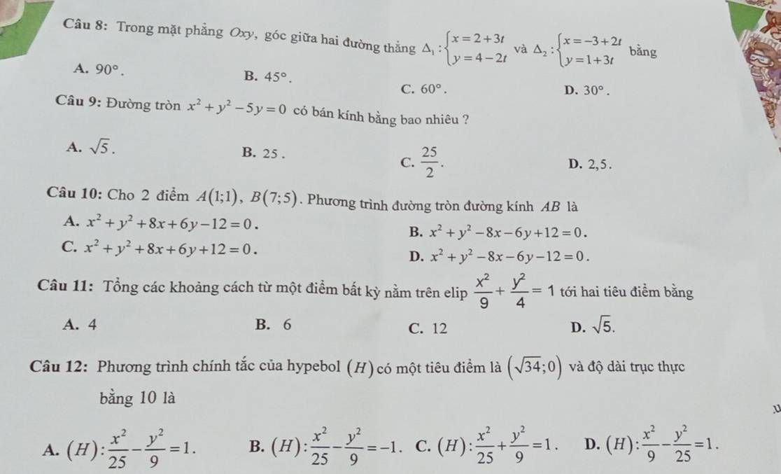 Trong mặt phẳng Oxy, góc giữa hai đường thẳng Delta _1:beginarrayl x=2+3t y=4-2tendarray. và Delta _2:beginarrayl x=-3+2t y=1+3tendarray. bǎng
A. 90°. B. 45°. D. 30°.
C. 60°.
Câu 9: Đường tròn x^2+y^2-5y=0 có bán kính bằng bao nhiêu ?
A. sqrt(5).
B. 25 . C.  25/2 .
D. 2, 5 .
Câu 10: Cho 2 điểm A(1;1),B(7;5). Phương trình đường tròn đường kính AB là
A. x^2+y^2+8x+6y-12=0. B. x^2+y^2-8x-6y+12=0.
C. x^2+y^2+8x+6y+12=0. D. x^2+y^2-8x-6y-12=0.
Câu 11: Tổng các khoảng cách từ một điểm bất kỳ nằm trên elip  x^2/9 + y^2/4 =1 tới hai tiêu điểm bằng
A. 4 B. 6 C. 12 D. sqrt(5).
Câu 12: Phương trình chính tắc của hypebol (H) có một tiêu điểm là (sqrt(34);0) và độ dài trục thực
bằng 10 là
u
A. (H): x^2/25 - y^2/9 =1. B. (H): x^2/25 - y^2/9 =-1. C. (H): x^2/25 + y^2/9 =1. D. (H): x^2/9 - y^2/25 =1.