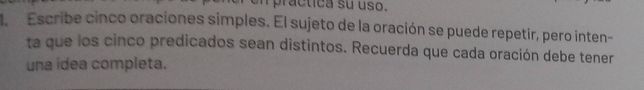 ra c tica su uso. 
l Escribe cinco oraciones simples. El sujeto de la oración se puede repetir, pero inten- 
ta que los cinco predicados sean distintos. Recuerda que cada oración debe tener 
una idea completa.