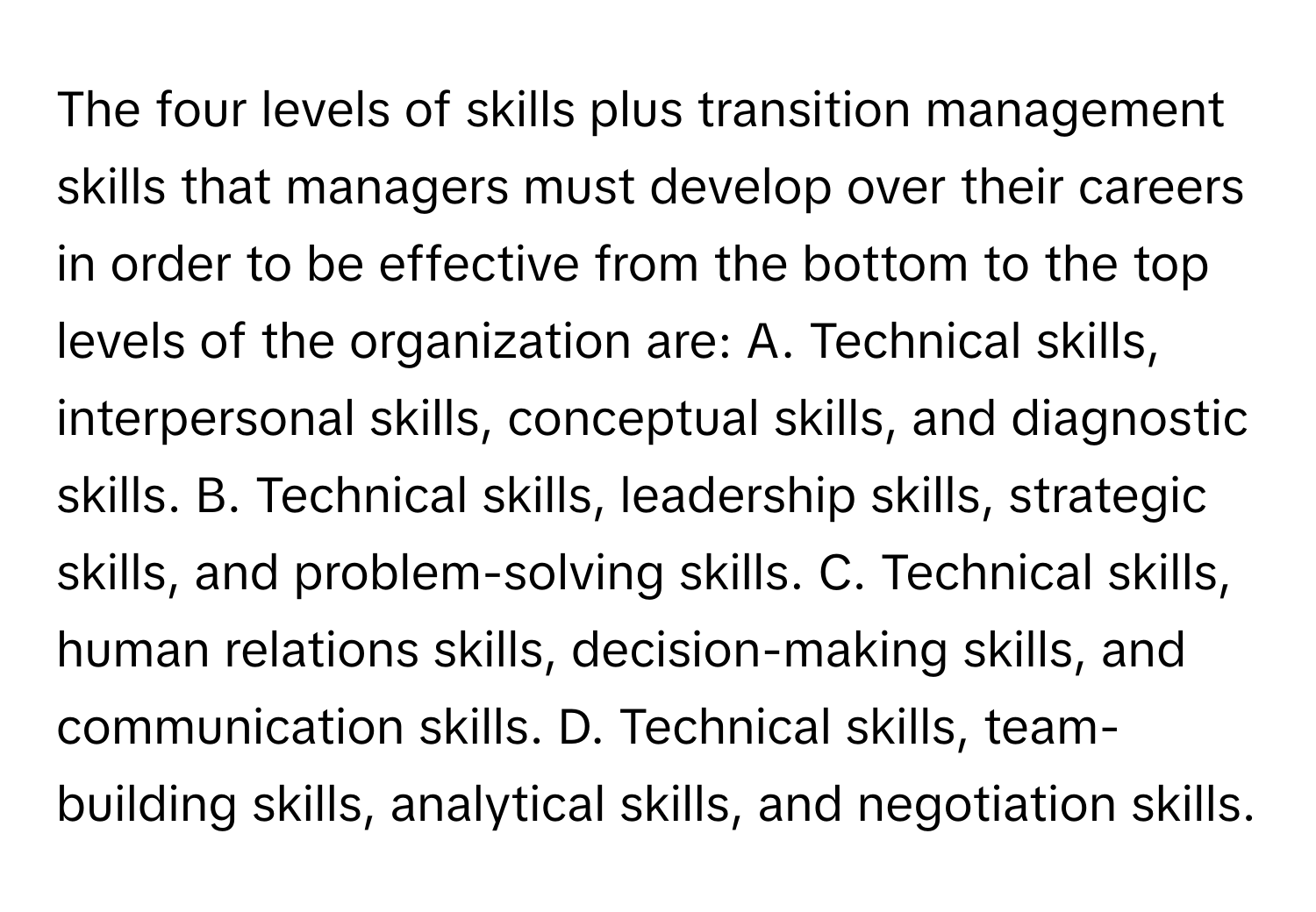 The four levels of skills plus transition management skills that managers must develop over their careers in order to be effective from the bottom to the top levels of the organization are: A. Technical skills, interpersonal skills, conceptual skills, and diagnostic skills. B. Technical skills, leadership skills, strategic skills, and problem-solving skills. C. Technical skills, human relations skills, decision-making skills, and communication skills. D. Technical skills, team-building skills, analytical skills, and negotiation skills.