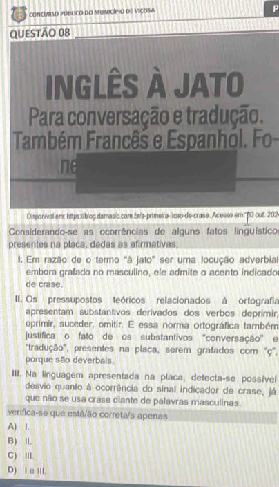 concURSO PúbLIco dO MUnicípio de Viçosa
P
QUESTÃO 08
inGLÊS À JATO
Para conversação e tradução.
Também Francês e Espanhol. Fo
ne
Disponível em: https://blog.damasio.com.br/a-primeira-licao-de-crase. Acesso em:" β0 out. 202
Considerando-se as ocorrências de alguns fatos linguísticos
presentes na placa, dadas as afirmativas,
I. Em razão de o termo "à jato” ser uma locução adverbial
embora grafado no masculino, ele admite o acento indicado
de crase.
II. Os pressupostos teóricos relacionados à ortografia
apresentam substantivos derivados dos verbos deprimir,
oprimir, suceder, omitir. E essa norma ortográfica também
justifica o fato de os substantivos "conversação" e
''tradução'', presentes na placa, serem grafados com ''ç'',
porque são deverbais.
III. Na linguagem apresentada na placa, detecta-se possível
desvio quanto à ocorrência do sinal indicador de crase, já
que não se usa crase diante de palavras masculinas.
verifica-se que está/ão correta/s apenas
A) I.
B) II,
C) III.
D) I e III.