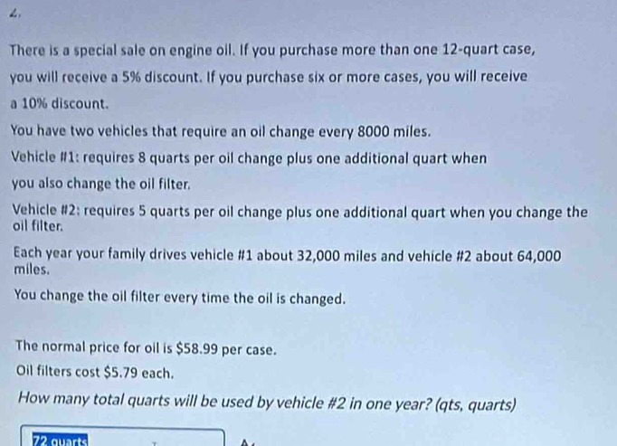 < 
There is a special sale on engine oil. If you purchase more than one  12 -quart case, 
you will receive a 5% discount. If you purchase six or more cases, you will receive 
a 10% discount. 
You have two vehicles that require an oil change every 8000 miles. 
Vehicle #1: requires 8 quarts per oil change plus one additional quart when 
you also change the oil filter. 
Vehicle #2: requires 5 quarts per oil change plus one additional quart when you change the 
oil filter. 
Each year your family drives vehicle # 1 about 32,000 miles and vehicle # 2 about 64,000
miles. 
You change the oil filter every time the oil is changed. 
The normal price for oil is $58.99 per case. 
Oil filters cost $5.79 each. 
How many total quarts will be used by vehicle # 2 in one year? (qts, quarts)
72 guarts