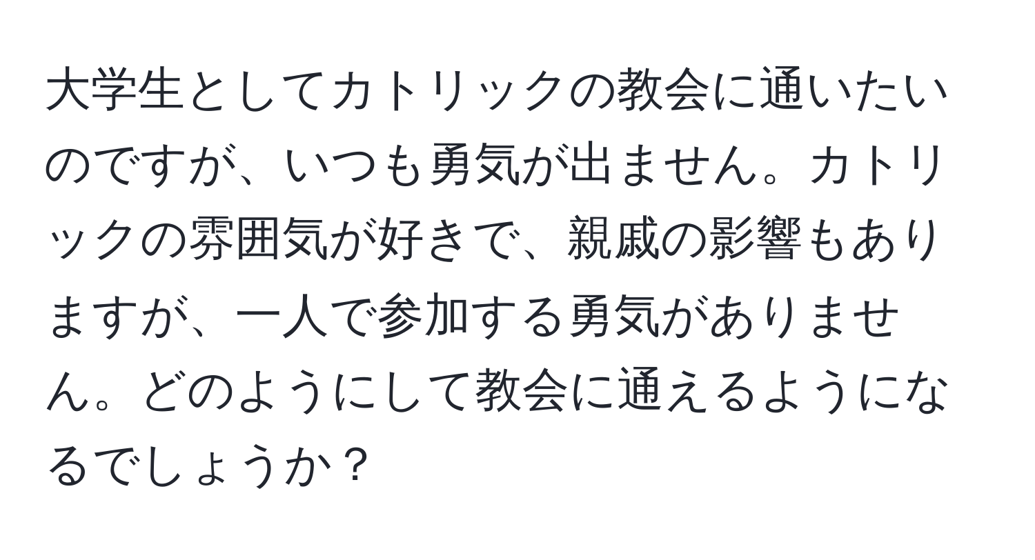 大学生としてカトリックの教会に通いたいのですが、いつも勇気が出ません。カトリックの雰囲気が好きで、親戚の影響もありますが、一人で参加する勇気がありません。どのようにして教会に通えるようになるでしょうか？