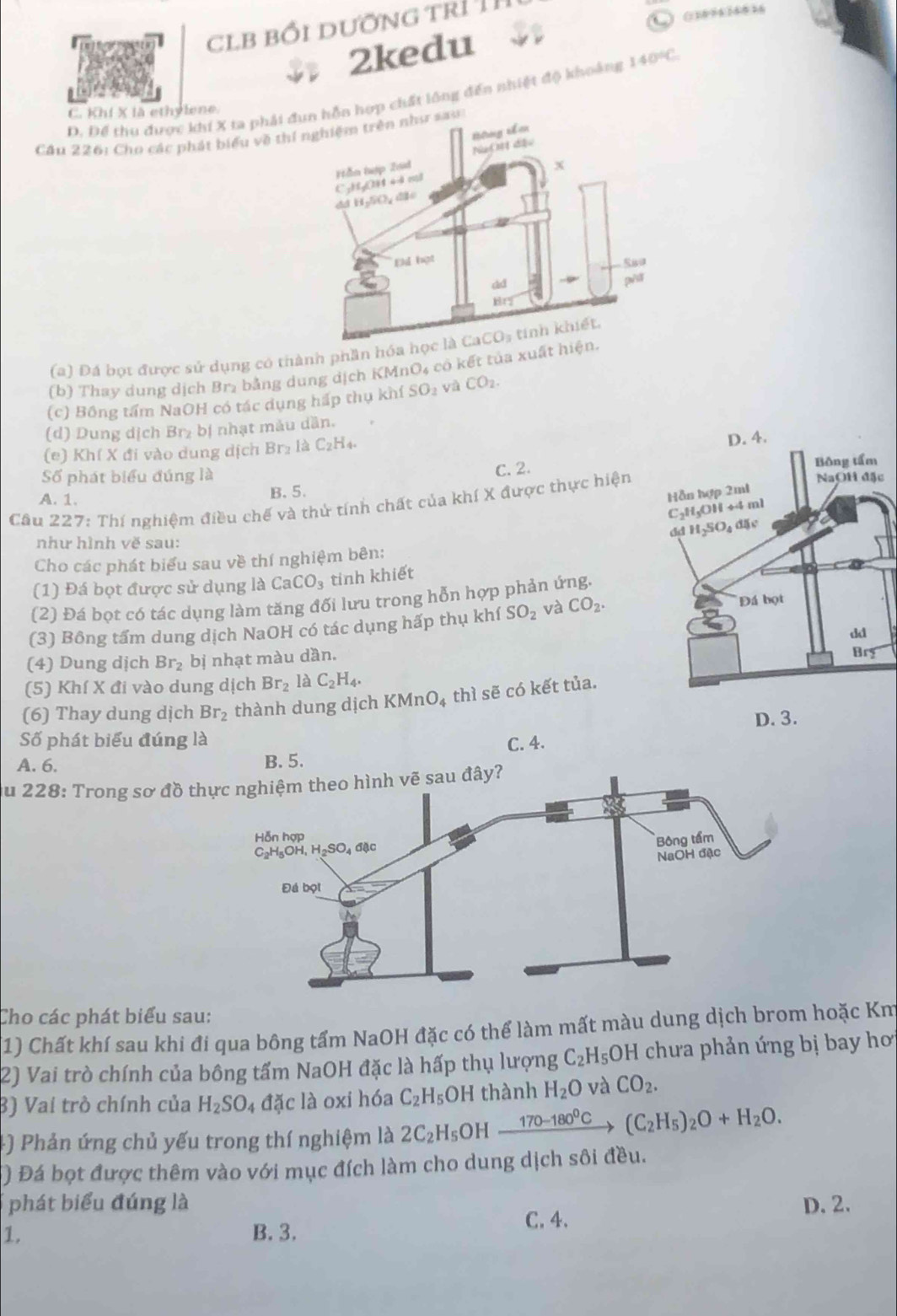clb bối dưỡng trí 1ỉ
(1 )094 148 36
2kedu
D. Để thu được khí X ta phảin hợp chất lông đến nhiệt độ khoảng 140°C
C. Khi X là ethylene.
Cầu 226: Cho các phát biểu về t
(a) Đá bọt được sử dụng có thành phần 
(b) Thay dung dịch Br₂ bằng dung dịch KMnO4 cô kết tủa xu
(c) Bồng tấm NaOH có tác dụng hấp thụ khí SO_2 v CO_2.
(d) Dung dịch Br₂ bị nhạt màu dần.
(e) Khí X đi vào dung dịch Br_2 là C_2H_4.
Số phát biểu đúng là
C. 2.
A. 1. B. 5. c
Cầu 227: Thí nghiệm điều chế và thứ tính chất của khí X được thực hiện
như hình về sau:
Cho các phát biểu sau về thí nghiệm bên:
(1) Đá bọt được sử dụng là CaCO_3 tinh khiết
(2) Đá bọt có tác dụng làm tăng đối lưu trong hỗn hợp phản ứng.
(3) Bông tấm dung dịch NaOH có tác dụng hấp thụ khí SO_2 và CO_2.
(4) Dung dịch Br_2 bị nhạt màu dần. 
(5) Khí X đi vào dung dịch Br_2 là C_2H_4.
(6) Thay dung dịch Br_2 thành dung dịch KMnO₄ thì sẽ có kết tủa.
Số phát biểu đúng là
A. 6. B. 5. C. 4.
au 228: Trong sơ đồ th
Cho các phát biểu sau:
1) Chất khí sau khi đi qua bông tấm NaOH đặc có thể làm mất màu dung dịch brom hoặc Km
2) Vai trò chính của bông tấm NaOH đặc là hấp thụ lượng C_2H_5OH chưa phản ứng bị bay hơ
3) Vai trò chính của H_2SO_4 đặc là oxi hóa C_2H_5O H thành H_2O và CO_2.
4) Phản ứng chủ yếu trong thí nghiệm là 2C_2H_5 OH 170-180^0C (C_2H_5)_2O+H_2O.
() Đá bọt được thêm vào với mục đích làm cho dung dịch sôi đều.
phát biểu đúng là D. 2.
1. B. 3. C. 4.