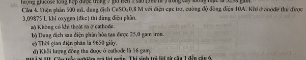 ượng giueose tổng hợp được trong 7 gia trên 1 são (380 m ) trong cay lưống thực là 3238 gam.
Câu 4. Điện phân 500 mL dung dịch CuSO₄0, 8 M với điện cực trơ, cường độ đòng điện 10A. Khi ở anode thu được
3,09875 L khí oxygen (đkc) thì dừng điện phân.
a) Không cỏ khí thoát ra ở cathode.
b) Dung dịch sau điện phân hòa tan được 25,0 gam iron.
c) Thời gian điện phân là 9650 giây.
d) Khối lượng đồng thu được ở cathode là 16 gam.
PHÀN III Câu trắc nghiệm trả lời ngắn. Thí sinh trả lời từ câu 1 đến câu 6.