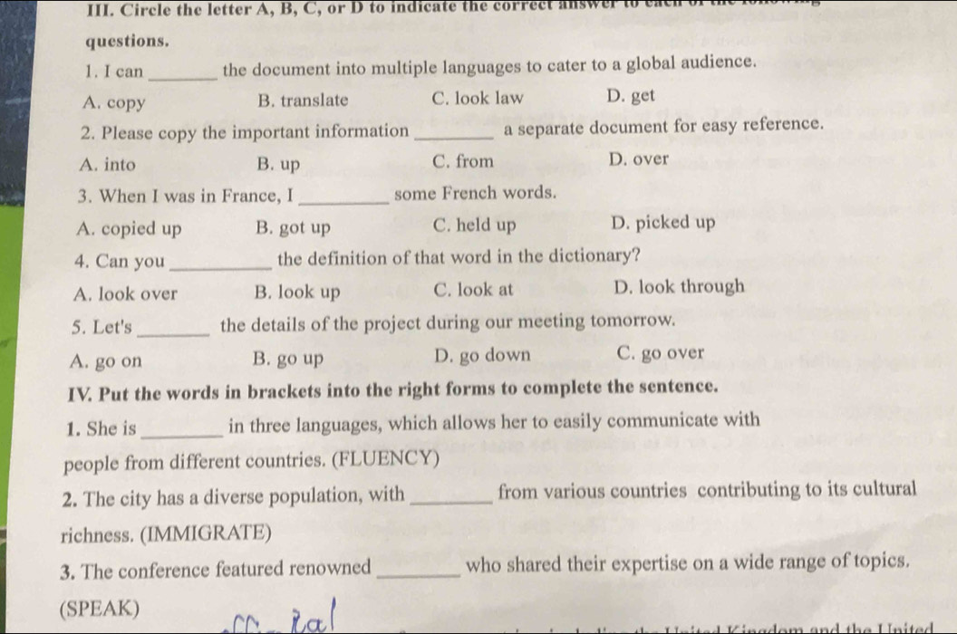 Circle the letter A, B, C, or D to indicate the correct
questions.
1. I can _the document into multiple languages to cater to a global audience.
A. copy B. translate C. look law D. get
2. Please copy the important information _a separate document for easy reference.
A. into B. up C. from D. over
3. When I was in France, I _some French words.
A. copied up B. got up C. held up D. picked up
4. Can you_ the definition of that word in the dictionary?
A. look over B. look up C. look at D. look through
5. Let's _the details of the project during our meeting tomorrow.
A. go on B. go up D. go down C. go over
IV. Put the words in brackets into the right forms to complete the sentence.
1. She is_ in three languages, which allows her to easily communicate with
people from different countries. (FLUENCY)
2. The city has a diverse population, with _from various countries contributing to its cultural
richness. (IMMIGRATE)
3. The conference featured renowned _who shared their expertise on a wide range of topics.
(SPEAK)