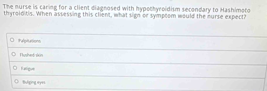 The nurse is caring for a client diagnosed with hypothyroidism secondary to Hashimoto
thyroiditis. When assessing this client, what sign or symptom would the nurse expect?
Palpitations
Flushed skin
Fatigue
Bulging eyes