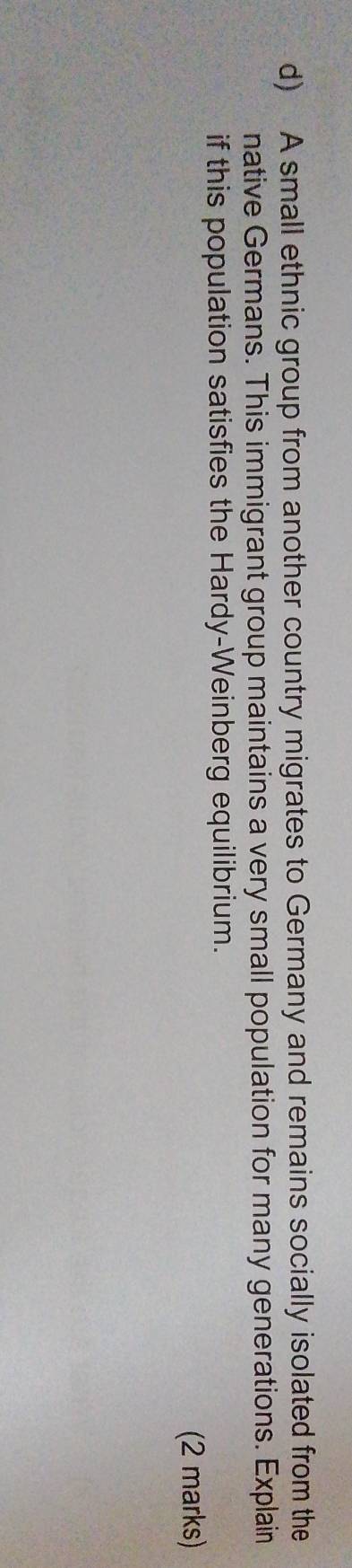 A small ethnic group from another country migrates to Germany and remains socially isolated from the 
native Germans. This immigrant group maintains a very small population for many generations. Explain 
if this population satisfies the Hardy-Weinberg equilibrium. 
(2 marks)