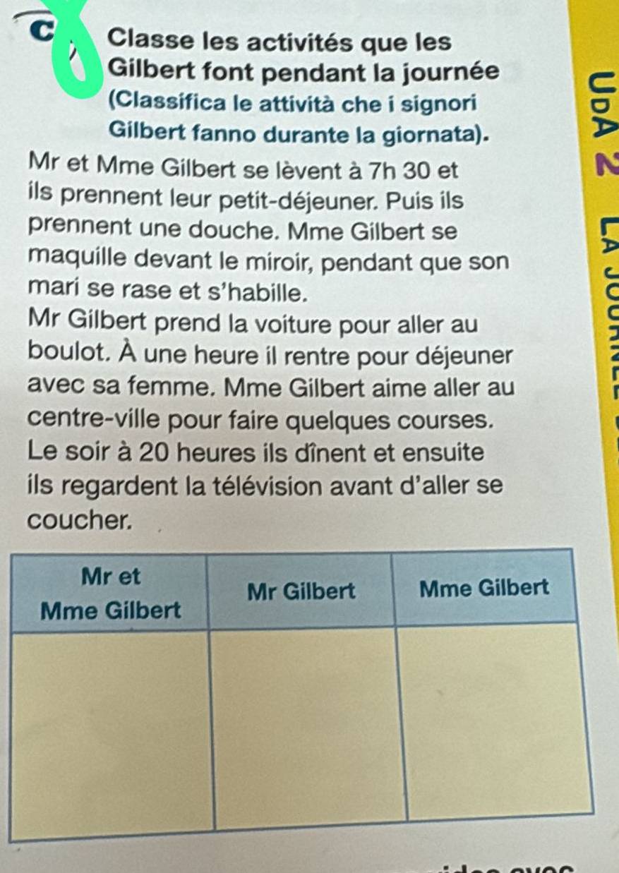 Classe les activités que les 
Gilbert font pendant la journée 
(Classifica le attività che i signori 
Gilbert fanno durante la giornata). 
Mr et Mme Gilbert se lèvent à 7h 30 et 
D 
ils prennent leur petit-déjeuner. Puis ils 
prennent une douche. Mme Gilbert se 
maquille devant le miroir, pendant que son 
mari se rase et s'habille. 
Mr Gilbert prend la voiture pour aller au 
boulot. À une heure il rentre pour déjeuner 
avec sa femme. Mme Gilbert aime aller au 
centre-ville pour faire quelques courses. 
Le soir à 20 heures ils dînent et ensuite 
ils regardent la télévision avant d'aller se 
coucher.