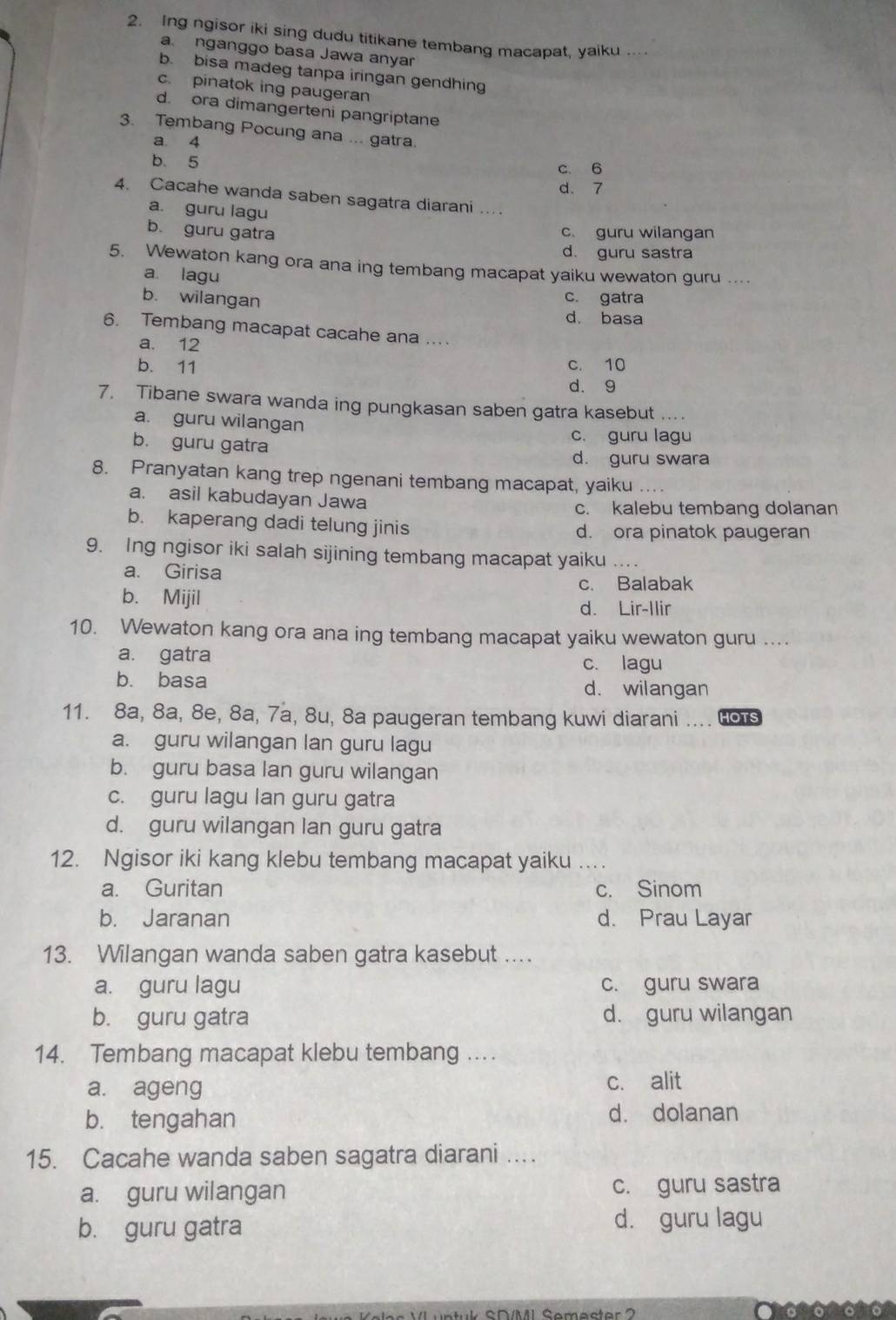 Ing ngisor iki sing dudu titikane tembang macapat, yaiku .
a nganggo basa Jawa anyar
b. bisa madeg tanpa iringan gendhing
c. pinatok ing paugeran
d. ora dimangerteni pangriptane
3. Tembang Pocung ana ... gatra.
a 4
b. 5 c. 6
d. 7
4. Cacahe wanda saben sagatra diarani ...
a. guru lagu
b. guru gatra c. guru wilangan
d. guru sastra
5. Wewaton kang ora ana ing tembang macapat yaiku wewaton guru ....
a. lagu
c. gatra
b. wilangan d. basa
6. Tembang macapat cacahe ana ..
a. 12
b. 11 c. 10
d. 9
7. Tibane swara wanda ing pungkasan saben gatra kasebut ....
a. guru wilangan
b. guru gatra
c. guru lagu
d. guru swara
8. Pranyatan kang trep ngenani tembang macapat, yaiku
a. asil kabudayan Jawa
c. kalebu tembang dolanan
b. kaperang dadi telung jinis d. ora pinatok paugeran
9. Ing ngisor iki salah sijining tembang macapat yaiku ...
a. Girisa
c. Balabak
b. Mijil
d. Lir-Ilir
10. Wewaton kang ora ana ing tembang macapat yaiku wewaton guru ...
a. gatra c. lagu
b. basa d. wilangan
11. 8a, 8a, 8e, 8a, 7a, 8u, 8a paugeran tembang kuwi diarani .... HOTS
a. guru wilangan lan guru lagu
b. guru basa lan guru wilangan
c. guru lagu lan guru gatra
d. guru wilangan lan guru gatra
12. Ngisor iki kang klebu tembang macapat yaiku_
a. Guritan c. Sinom
b. Jaranan d. Prau Layar
13. Wilangan wanda saben gatra kasebut ...
a. guru lagu c. guru swara
b. guru gatra d. guru wilangan
14. Tembang macapat klebu tembang .
a. ageng c. alit
b. tengahan d. dolanan
15. Cacahe wanda saben sagatra diarani ....
a. guru wilangan c. guru sastra
b. guru gatra d. guru lagu
SDMI Semester