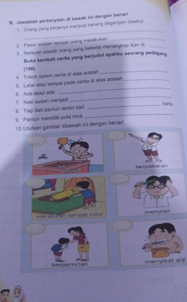 Jawablah pertanyaan di bawah ini dengan benar! 
_ 
1. Orang yang kerjanya menjual barang dagangan disebut 
2. Pasar adalah tempat orang melakukan_ 
3. Nelayan adalah orang yang bekerja menangkap ikan di_ 
Buka kembali cerita yang berjudul ayahku seorang pedagan 
(106) 
4. Tokoh dalam cerita di atas adalah 
_ 
_ 
5. Latar atau tempat pada cerita di atas adalah_ 
_ 
6. Ada asap ada 
7. Nasi sudah menjadi 
_baris. 
8. Tiap bait pantun terdiri dari 
9. Pantun memiliki pola rima 
_ 
10. Urutkan gambar dibawah ini dengan benar! 
berpakaian 
mandi 
… 
merapikan tempat tidur menyisir 
menyikat gigi