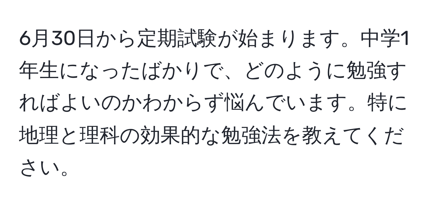 6月30日から定期試験が始まります。中学1年生になったばかりで、どのように勉強すればよいのかわからず悩んでいます。特に地理と理科の効果的な勉強法を教えてください。