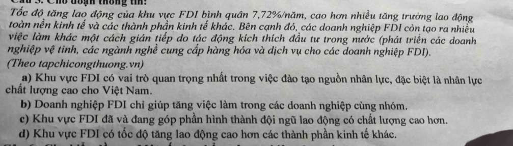 Chổ đoạh thống ti:
Tốc độ tăng lao động của khu vực FDI bình quân 7,72% /năm, cao hơn nhiều tăng trưởng lao động
toàn nền kinh tế và các thành phần kinh tế khác. Bên cạnh đó, các doanh nghiệp FDI còn tạo ra nhiều
việc làm khác một cách gián tiếp do tác động kích thích đầu tư trong nước (phát triển các doanh
nghiệp vệ tinh, các ngành nghề cung cấp hàng hóa và dịch vụ cho các doanh nghiệp FDI).
(Theo tapchicongthuong.vn)
a) Khu vực FDI có vai trò quan trọng nhất trong việc đào tạo nguồn nhân lực, đặc biệt là nhân lực
chất lượng cao cho Việt Nam.
b) Doanh nghiệp FDI chỉ giúp tăng việc làm trong các doanh nghiệp cùng nhóm.
c) Khu vực FDI đã và đang góp phần hình thành đội ngũ lao động có chất lượng cao hơn.
d) Khu vực FDI có tốc độ tăng lao động cao hơn các thành phần kinh tế khác.