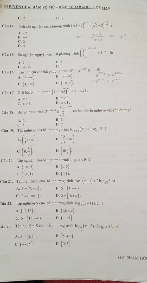 ChUyÊN để 6: hàm số mũ - hàm số logarIT lớp 11a9
C. 2. D. 3.
Câu 14. Tích các nghiệm của phương trình (sqrt(5)+2)^x-1=(sqrt(5)-2)^ (x-1)/x+1 
A. -2 .
B. −4 .
C. 2 .
D. 4 .
Câu 15. Số nghiệm nguyên của bất phương trình ( 1/3 )^2x^2-3x-7>3^(2x-21)1dx
A. 7. B. 6.
C. vô số D. 8.
Câu 16. Tập nghiệm của bất phương trình 2^(100x)≥ 4^(200) là
A. [4;+∈fty ). B. [2;+∈fty ).
C. (4;+∈fty ). D. (-∈fty ;4].
Câu 17. Giải bất phương trình (7+4sqrt(3))^x-1<7-4sqrt(3).
A. x>0. B. x<0.
C. x>1. D. x<1.
Câu 18. Bất phương trình 2^(x^2)-3x+4≤ ( 1/2 )^2x-10 có bao nhiêu nghiệm nguyên dương?
A. 4 . B. 6 .
C. 3 . D. 2 .
Câu 19. Tập nghiệm của bất phương trình log _0.5(3x) 5 là
A. ( 3/5 ;+∈fty ). B. ( 5/3 ;+∈fty ).
C. (0; 5/3 ). D. (0; 3/5 ).
Câu 20. Tập nghiệm của bất phương trình log _5x<0</tex> là
A. (-∈fty ;5). B. (0;5).
C. (-∈fty ;1). D. (0;1).
Câu 21. Tập nghiệm S của bất phương trình log _2(x-1)>2log _sqrt(2)3 là
A. S=(7;+∈fty ). B. S=(4;+∈fty ).
C. S=(-∈fty ;4). D. S=[4;+∈fty ).
Câu 22. Tập nghiệm S của bắt phương trình log _4(x+1)≥ 2 là
A. (-1;15). B. (15;+∈fty ).
C. S=[15;+∈fty ). D. (-1;5].
Câu 23. Tập nghiệm S của bất phương trình log _ 1/3 (x-3)-log _32≥ 0 là
A. S=(3;5]. B. [5;+∈fty ).
C. (-∈fty ;5]. D. [3;5].
GV: PHẠM HÔi