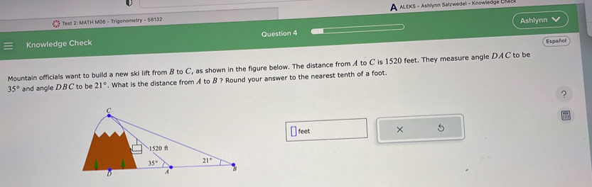 Test 2: MATH M06 - Trigonometry - 58132  ALEKS - Ashlynn Salzwedel - Knowiedge Chec
Ashlynn
Knowledge Check Question 4
Español
Mountain officials want to build a new ski lift from B to C, as shown in the figure below. The distance from A to C is 1520 feet. They measure angle DAC to be
35° and angle DBC to be 21°. What is the distance from  to B ? Round your answer to the nearest tenth of a foot.
?
feet × 5
