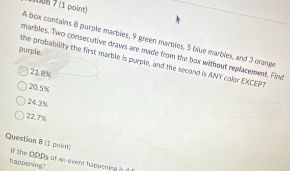 1uon 7 (1 point)
A box contains 8 purple marbles, 9 green marbles, 5 blue marbles, and 3 orange
purple.
marbles. Two consecutive draws are made from the box without replacement. Find
the probability the first marble is purple, and the second is ANY color EXCEPT
21.8%
20.5%
24.3%
22.7%
Question 8 (1 point)
If the ODDs of an event happening is
happening?